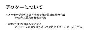 アクターについて
・メッセージのやりとりを使った計算機処理の手法
1973年に論文が発表された
・Actorとは1つのエンティティ
メッセージの送受信を通して他のアクターとやりとりする
 