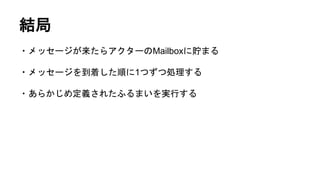 結局
・メッセージが来たらアクターのMailboxに貯まる
・メッセージを到着した順に1つずつ処理する
・あらかじめ定義されたふるまいを実行する
 