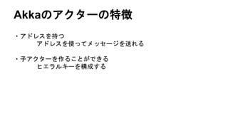 Akkaのアクターの特徴
・アドレスを持つ
アドレスを使ってメッセージを送れる
・子アクターを作ることができる
ヒエラルキーを構成する
 