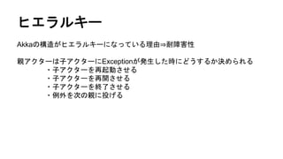 ヒエラルキー
Akkaの構造がヒエラルキーになっている理由⇒耐障害性
親アクターは子アクターにExceptionが発生した時にどうするか決められる
・子アクターを再起動させる
・子アクターを再開させる
・子アクターを終了させる
・例外を次の親に投げる
 