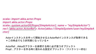 Actorインスタンスを作って開始させるとActorRefインスタンスが取得できる
＊この時点でもう非同期になっている＊
ActorRef…Akkaのアクターを参照する時に必ず使うオブジェクト
Propf…アクターを作る時に使われる設定オブジェクト（ファクトリー的な）
 