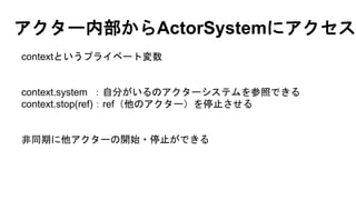 アクター内部からActorSystemにアクセス
contextというプライベート変数
context.system ：自分がいるのアクターシステムを参照できる
context.stop(ref)：ref（他のアクター）を停止させる
非同期に他アクターの開始・停止ができる
 