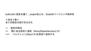 build.sbtに設定を書く…project名とか、Scalaのバージョンや依存性
＊決まり事＊
全ての設定は空行をはさむ
:= 設定の割当
+= 既にある設定に追記（libraryDependenciesとか）
++= コレクション(Seqとか)を設定に追加する
 