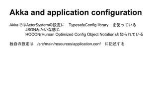 Akka and application configuration
AkkaではActorSystemの設定に TypesafeConfig library を使っている
JSONみたいな感じ
HOCON(Human Optimized Config Object Notation)と知られている
独自の設定は /src/main/resources/application.conf に記述する
 