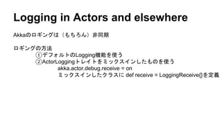 Logging in Actors and elsewhere
Akkaのロギングは（もちろん）非同期
ロギングの方法
①デフォルトのLogging機能を使う
②ActorLoggingトレイトをミックスインしたものを使う
akka.actor.debug.receive = on
ミックスインしたクラスに def receive = LoggingReceive{}を定義
 