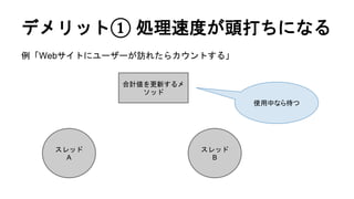 デメリット① 処理速度が頭打ちになる
例「Webサイトにユーザーが訪れたらカウントする」
合計値を更新するメ
ソッド
スレッド
A
スレッド
B
使用中なら待つ
 