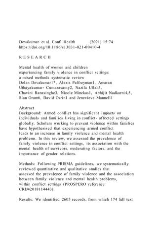 Devakumar et al. Confl Health (2021) 15:74
https://doi.org/10.1186/s13031-021-00410-4
R E S E A R C H
Mental health of women and children
experiencing family violence in conflict settings:
a mixed methods systematic review
Delan Devakumar1*, Alexis Palfreyman1, Amaran
Uthayakumar‑ Cumarasamy2, Nazifa Ullah3,
Chavini Ranasinghe3, Nicole Minckas1, Abhijit Nadkarni4,5,
Sian Oram6, David Osrin1 and Jenevieve Mannell1
Abstract
Background: Armed conflict has significant impacts on
individuals and families living in conflict‑ affected settings
globally. Scholars working to prevent violence within families
have hypothesised that experiencing armed conflict
leads to an increase in family violence and mental health
problems. In this review, we assessed the prevalence of
family violence in conflict settings, its association with the
mental health of survivors, moderating factors, and the
importance of gender relations.
Methods: Following PRISMA guidelines, we systematically
reviewed quantitative and qualitative studies that
assessed the prevalence of family violence and the association
between family violence and mental health problems,
within conflict settings (PROSPERO reference
CRD42018114443).
Results: We identified 2605 records, from which 174 full text
 