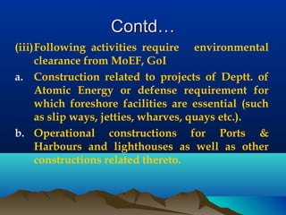 Contd…Contd…
(iii)Following activities require environmental
clearance from MoEF, GoI
a. Construction related to projects of Deptt. of
Atomic Energy or defense requirement for
which foreshore facilities are essential (such
as slip ways, jetties, wharves, quays etc.).
b. Operational constructions for Ports &
Harbours and lighthouses as well as other
constructions related thereto.
 