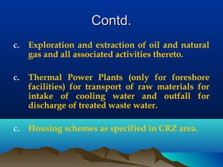 Contd.Contd.
c. Exploration and extraction of oil and natural
gas and all associated activities thereto.
c. Thermal Power Plants (only for foreshore
facilities) for transport of raw materials for
intake of cooling water and outfall for
discharge of treated waste water.
c. Housing schemes as specified in CRZ area.
 
