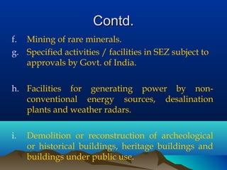Contd.Contd.
f. Mining of rare minerals.
g. Specified activities / facilities in SEZ subject to
approvals by Govt. of India.
h. Facilities for generating power by non-
conventional energy sources, desalination
plants and weather radars.
i. Demolition or reconstruction of archeological
or historical buildings, heritage buildings and
buildings under public use.
 
