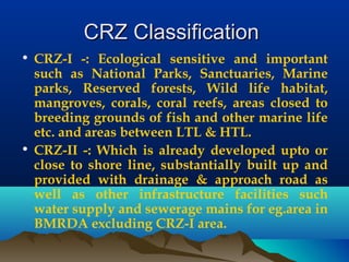 CRZ ClassificationCRZ Classification
• CRZ-I -: Ecological sensitive and important
such as National Parks, Sanctuaries, Marine
parks, Reserved forests, Wild life habitat,
mangroves, corals, coral reefs, areas closed to
breeding grounds of fish and other marine life
etc. and areas between LTL & HTL.
• CRZ-II -: Which is already developed upto or
close to shore line, substantially built up and
provided with drainage & approach road as
well as other infrastructure facilities such
water supply and sewerage mains for eg.area in
BMRDA excluding CRZ-I area.
 