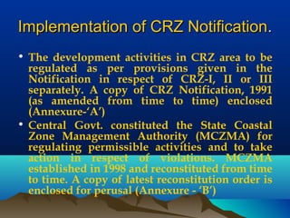 Implementation of CRZ NotificationImplementation of CRZ Notification..
• The development activities in CRZ area to be
regulated as per provisions given in the
Notification in respect of CRZ-I, II or III
separately. A copy of CRZ Notification, 1991
(as amended from time to time) enclosed
(Annexure-‘A’)
• Central Govt. constituted the State Coastal
Zone Management Authority (MCZMA) for
regulating permissible activities and to take
action in respect of violations. MCZMA
established in 1998 and reconstituted from time
to time. A copy of latest reconstitution order is
enclosed for perusal (Annexure - ‘B’)
 
