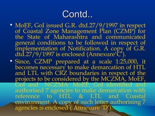 Contd..Contd..
• MoEF, GoI issued G.R. dtd.27/9/1997 in respect
of Coastal Zone Management Plan (CZMP) for
the State of Maharashtra and communicated
general conditions to be followed in respect of
implementation of Notification. A copy of G.R.
dtd.27/9/1997 is enclosed (Annexure‘C’).
• Since, CZMP prepared at a scale 1:25,000, it
becomes necessary to make demarcation of HTL
and LTL with CRZ boundaries in respect of the
projects to be considered by the MCZMA, MoEF,
GoI and NCZMA. MoEF, GoI identified and
authorised 7 agencies to make demarcation with
reference to HTL & LTL and Coastal
environment. A copy of such letter authorising 7
agencies is enclosed ( Annexure ‘D’).
 