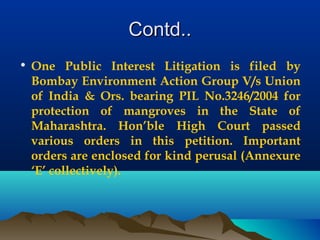 Contd..Contd..
• One Public Interest Litigation is filed by
Bombay Environment Action Group V/s Union
of India & Ors. bearing PIL No.3246/2004 for
protection of mangroves in the State of
Maharashtra. Hon’ble High Court passed
various orders in this petition. Important
orders are enclosed for kind perusal (Annexure
‘E’ collectively).
 