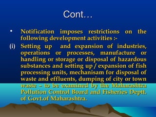 Cont…Cont…
• Notification imposes restrictions on theNotification imposes restrictions on the
following development activities :-following development activities :-
(i)(i) Setting up and expansion of industries,Setting up and expansion of industries,
operations or processes, manufacture oroperations or processes, manufacture or
handling or storage or disposal of hazardoushandling or storage or disposal of hazardous
substances and setting up / expansion of fishsubstances and setting up / expansion of fish
processing units, mechanisam for disposal ofprocessing units, mechanisam for disposal of
waste and effluents, dumping of city or townwaste and effluents, dumping of city or town
waste – to be examined by the Maharashtrawaste – to be examined by the Maharashtra
Pollution Control Board and Fisheries Deptt.Pollution Control Board and Fisheries Deptt.
of Govt.of Maharashtra.of Govt.of Maharashtra.
 
