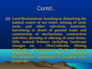 Contd..Contd..
(ii)(ii) Land Reclamation, bunding or disturbing theLand Reclamation, bunding or disturbing the
natural course of sea water, mining of sand,natural course of sea water, mining of sand,
rocks and other sub-strata materials,rocks and other sub-strata materials,
harvesting or drawl of ground water andharvesting or drawl of ground water and
construction of mechanisms, constructionconstruction of mechanisms, construction
activities, dressing or altering of sand dunes,activities, dressing or altering of sand dunes,
hills, natural features including landscapehills, natural features including landscape
changes etc. – Dist.Collector, Miningchanges etc. – Dist.Collector, Mining
Authority, Environment Deptt., Govt.ofAuthority, Environment Deptt., Govt.of
Maharahstra and other concernedMaharahstra and other concerned
Development Authorities to examine suchDevelopment Authorities to examine such
proposals.proposals.
 