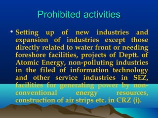 Prohibited activitiesProhibited activities
• Setting up of new industries and
expansion of industries except those
directly related to water front or needing
foreshore facilities, projects of Deptt. of
Atomic Energy, non-polluting industries
in the filed of information technology
and other service industries in SEZ,
facilities for generating power by non-
conventional energy resources,
construction of air strips etc. in CRZ (i).
 