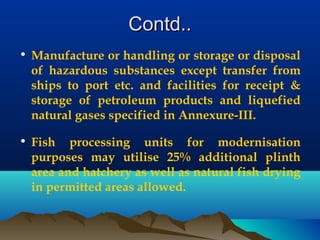 Contd..Contd..
• Manufacture or handling or storage or disposal
of hazardous substances except transfer from
ships to port etc. and facilities for receipt &
storage of petroleum products and liquefied
natural gases specified in Annexure-III.
• Fish processing units for modernisation
purposes may utilise 25% additional plinth
area and hatchery as well as natural fish drying
in permitted areas allowed.
 