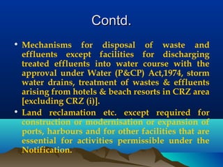 Contd.Contd.
• Mechanisms for disposal of waste and
effluents except facilities for discharging
treated effluents into water course with the
approval under Water (P&CP) Act,1974, storm
water drains, treatment of wastes & effluents
arising from hotels & beach resorts in CRZ area
[excluding CRZ (i)].
• Land reclamation etc. except required for
construction or modernisation or expansion of
ports, harbours and for other facilities that are
essential for activities permissible under the
Notification.
 