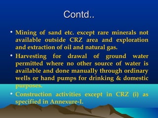 Contd..Contd..
• Mining of sand etc. except rare minerals not
available outside CRZ area and exploration
and extraction of oil and natural gas.
• Harvesting for drawal of ground water
permitted where no other source of water is
available and done manually through ordinary
wells or hand pumps for drinking & domestic
purposes.
• Construction activities except in CRZ (i) as
specified in Annexure-I.
 