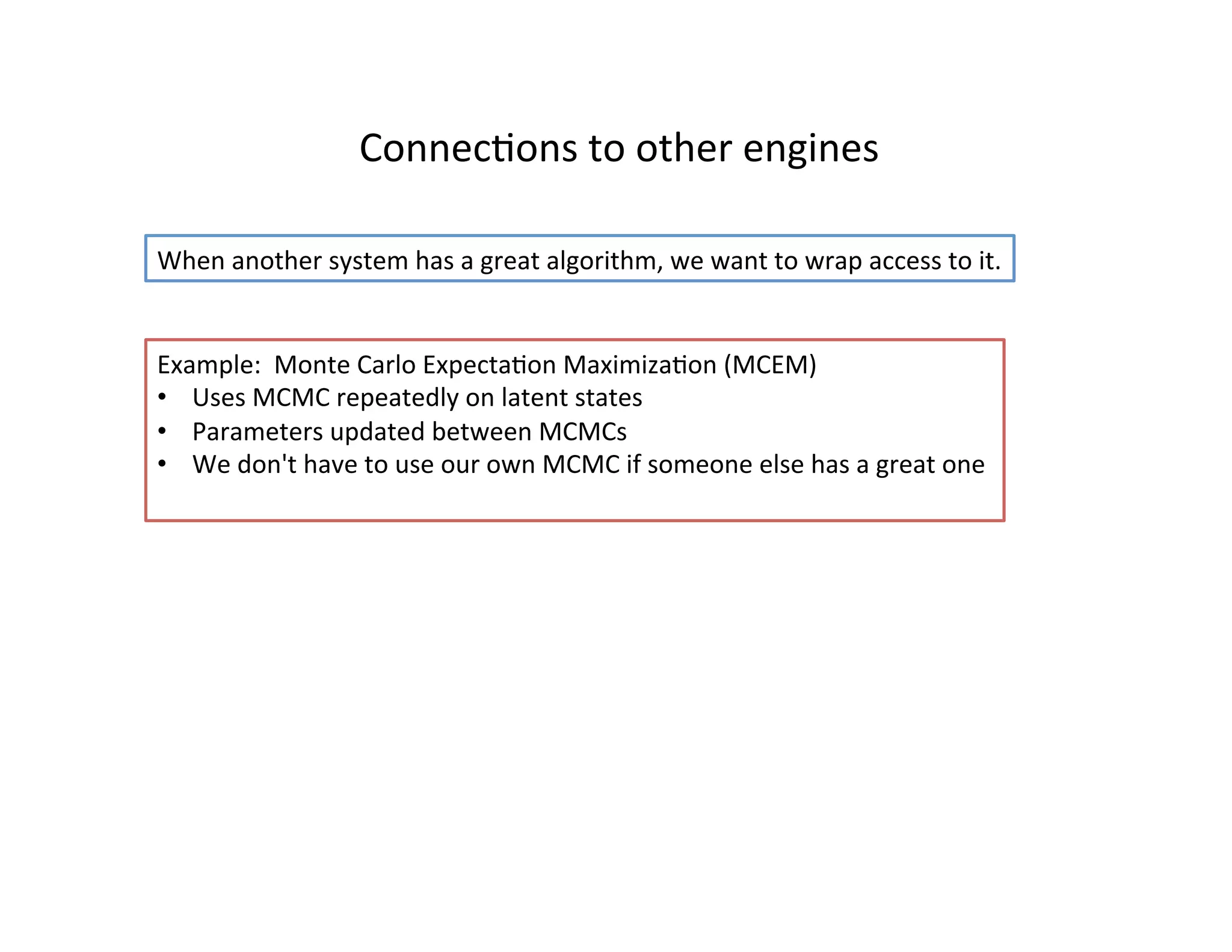ConnecHons	
  to	
  other	
  engines	
  
When	
  another	
  system	
  has	
  a	
  great	
  algorithm,	
  we	
  want	
  to	
  wrap	
  access	
  to	
  it.	
  
Example:	
  	
  Monte	
  Carlo	
  ExpectaHon	
  MaximizaHon	
  (MCEM)	
  
•  Uses	
  MCMC	
  repeatedly	
  on	
  latent	
  states	
  
•  Parameters	
  updated	
  between	
  MCMCs	
  
•  We	
  don't	
  have	
  to	
  use	
  our	
  own	
  MCMC	
  if	
  someone	
  else	
  has	
  a	
  great	
  one	
  
	
  	
  
 