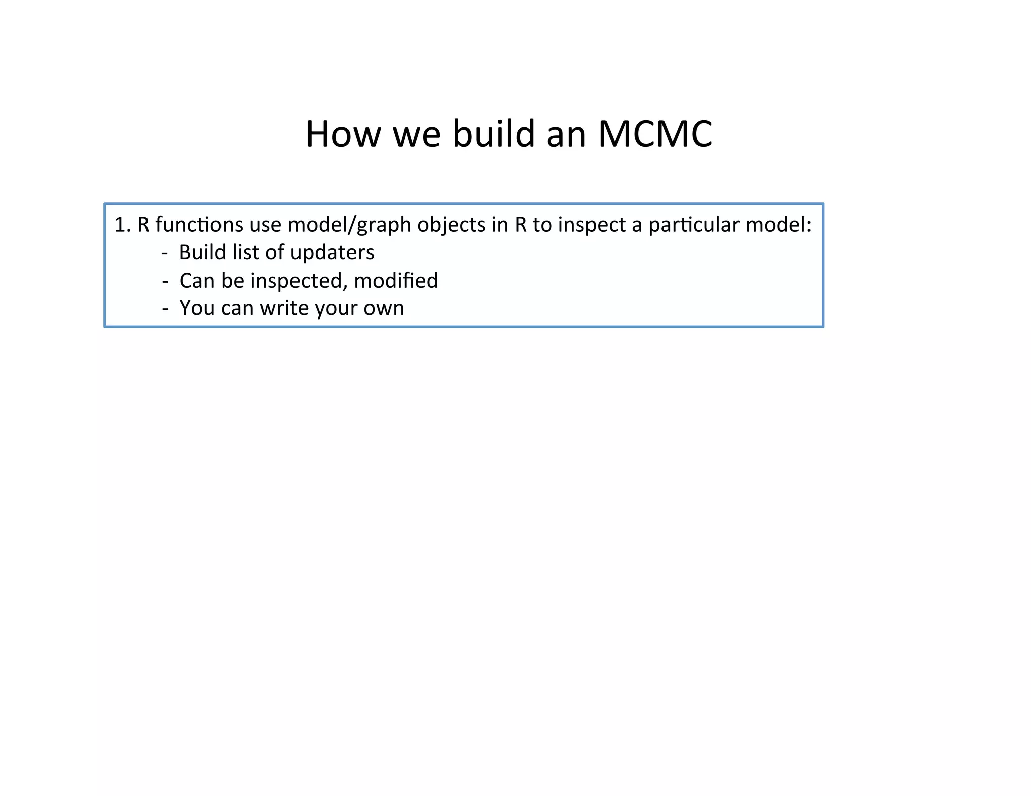 How	
  we	
  build	
  an	
  MCMC	
  
1.	
  R	
  funcHons	
  use	
  model/graph	
  objects	
  in	
  R	
  to	
  inspect	
  a	
  parHcular	
  model:	
  
	
  -­‐	
  	
  Build	
  list	
  of	
  updaters	
  
	
  	
  	
  	
  	
  	
  	
  	
  	
  -­‐	
  	
  Can	
  be	
  inspected,	
  modiﬁed	
  
	
  	
  	
  	
  	
  	
  	
  	
  	
  -­‐	
  	
  You	
  can	
  write	
  your	
  own	
  
 