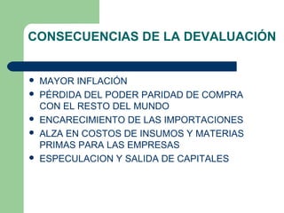 CONSECUENCIAS DE LA DEVALUACIÓN
 MAYOR INFLACIÓN
 PÉRDIDA DEL PODER PARIDAD DE COMPRA
CON EL RESTO DEL MUNDO
 ENCARECIMIENTO DE LAS IMPORTACIONES
 ALZA EN COSTOS DE INSUMOS Y MATERIAS
PRIMAS PARA LAS EMPRESAS
 ESPECULACION Y SALIDA DE CAPITALES
 