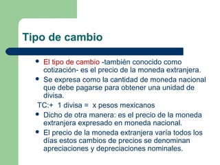 Tipo de cambio
 El tipo de cambio -también conocido como
cotización- es el precio de la moneda extranjera.
 Se expresa como la cantidad de moneda nacional
que debe pagarse para obtener una unidad de
divisa.
TC:+ 1 divisa = x pesos mexicanos
 Dicho de otra manera: es el precio de la moneda
extranjera expresado en moneda nacional.
 El precio de la moneda extranjera varía todos los
días estos cambios de precios se denominan
apreciaciones y depreciaciones nominales.
 