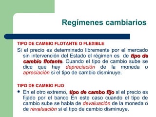 Regímenes cambiarios
TIPO DE CAMBIO FLOTANTE O FLEXIBLE
Si el precio es determinado libremente por el mercado
sin intervención del Estado el régimen es de tipo detipo de
cambio flotantecambio flotante. Cuando el tipo de cambio sube se
dice que hay depreciación de la moneda o
apreciación si el tipo de cambio disminuye.
TIPO DE CAMBIO FIJO
 En el otro extremo, tipo de cambo fijotipo de cambo fijo si el precio es
fijado por el banco En este caso cuando el tipo de
cambio sube se habla de devaluación de la moneda o
de revaluación si el tipo de cambio disminuye.
 