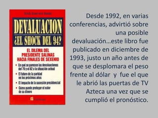 Desde 1992, en varias
conferencias, advirtió sobre
                  una posible
 devaluación…este libro fue
 publicado en diciembre de
1993, justo un año antes de
 que se desplomara el peso
frente al dólar y fue el que
   le abrió las puertas de TV
       Azteca una vez que se
       cumplió el pronóstico.
 