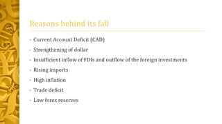 Reasons behind its fall 
• Current Account Deficit (CAD) 
• Strengthening of dollar 
• Insufficient inflow of FDIs and outflow of the foreign investments 
• Rising imports 
• High inflation 
• Trade deficit 
• Low forex reserves 
 