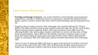 Low Forex Reserves 
• Foreign-exchange reserves are assets held by central banks and monetary 
authorities, usually in different reserve currencies, mostly the United States 
dollar, and to a lesser extent the Euro, the Pound sterling, and the Japanese yen 
etc. 
• Suppose due to some reasons ,the exchange rate reaches below Rs. 50 per 
dollar. The RBI will then step in the market and will offer Rs. 50 for each dollar. 
Those buying rupees against dollar will now purchase from RBI since its 
offering better rate. Soon other traders will have to arrive at this rate, if they 
want to participate. Since RBI has the ability to print currency notes, it can 
keep the lower limit of exchange rate fixed at this value. When demand for 
rupee is subsided, RBI will step back and let market determine the exchange 
rate. 
• Now in case of opposite,RBI will step in again and will put its dollar reserves 
on sale at the rate of Rs. 60/ USD. This will stop the further depreciation of 
rupee but it demands dollars and thus leads to decrease in forex reserves. 
 