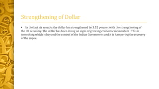 Strengthening of Dollar 
• In the last six months the dollar has strengthened by 3.52 percent with the strengthening of 
the US economy. The dollar has been rising on signs of growing economic momentum . This is 
something which is beyond the control of the Indian Government and it is hampering the recovery 
of the rupee. 
 