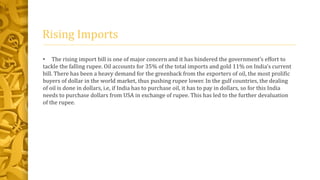 Rising Imports 
• The rising import bill is one of major concern and it has hindered the government’s effort to 
tackle the falling rupee. Oil accounts for 35% of the total imports and gold 11% on India’s current 
bill. There has been a heavy demand for the greenback from the exporters of oil, the most prolific 
buyers of dollar in the world market, thus pushing rupee lower. In the gulf countries, the dealing 
of oil is done in dollars, i.e, if India has to purchase oil, it has to pay in dollars, so for this India 
needs to purchase dollars from USA in exchange of rupee. This has led to the further devaluation 
of the rupee. 
 