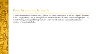 Poor Economic Growth 
• The Gross Domestic Product (GDP) growth has hit its lowest patch in the last 10 years. With fall 
of the GDP growth to 4.8%, it had significant effect on the stock markets and the falling rupee. The 
manufacturing, mining and the agricultural sector has faltered and investors have become 
cautious of investing in India. 
 