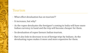 Tourism 
• What effect devaluation has on tourism?? 
• It increases, but why? 
• As the rupee devaluates the foreigner’s coming to India will have more 
Indian currency in hand and the trip will become cheaper for them. 
• So devaluation of rupee favours Indian tourism. 
• But it also leds to decrease in no of foreign trips by Indians. As the 
devaluating rupee makes it more and more expensive for them. 
 