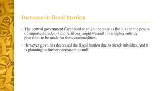 Increase in fiscal burden 
• The central government fiscal burden might increase as the hike in the prices 
of imported crude oil and fertilizer might warrant for a higher subsidy 
provision to be made for these commodities. 
• However govt. has decreased the fiscal burden due to diesel subsidies.And it 
is planning to further decrease it to null. 
 