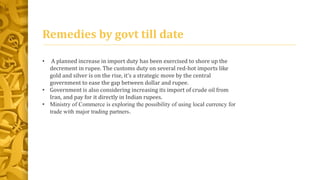 Remedies by govt till date 
• A planned increase in import duty has been exercised to shore up the 
decrement in rupee. The customs duty on several red-hot imports like 
gold and silver is on the rise, it’s a strategic move by the central 
government to ease the gap between dollar and rupee. 
• Government is also considering increasing its import of crude oil from 
Iran, and pay for it directly in Indian rupees. 
• Ministry of Commerce is exploring the possibility of using local currency for 
trade with major trading partners. 
 