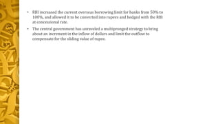 • RBI increased the current overseas borrowing limit for banks from 50% to 
100%, and allowed it to be converted into rupees and hedged with the RBI 
at concessional rate. 
• The central government has unraveled a multipronged strategy to bring 
about an increment in the inflow of dollars and limit the outflow to 
compensate for the sliding value of rupee. 
 