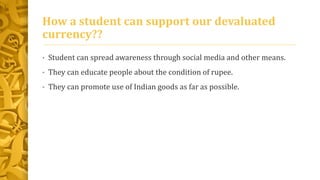 How a student can support our devaluated 
currency?? 
• Student can spread awareness through social media and other means. 
• They can educate people about the condition of rupee. 
• They can promote use of Indian goods as far as possible. 
 