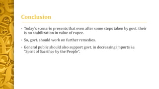 Conclusion 
• Today’s scenario presents that even after some steps taken by govt. their 
is no stabilization in value of rupee. 
• So, govt. should work on further remedies. 
• General public should also support govt. in decreasing imports i.e. 
“Spirit of Sacrifice by the People”. 
