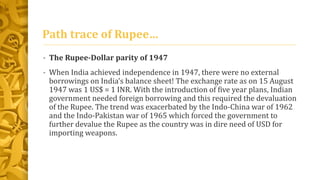 Path trace of Rupee… 
• The Rupee-Dollar parity of 1947 
• When India achieved independence in 1947, there were no external 
borrowings on India’s balance sheet! The exchange rate as on 15 August 
1947 was 1 US$ = 1 INR. With the introduction of five year plans, Indian 
government needed foreign borrowing and this required the devaluation 
of the Rupee. The trend was exacerbated by the Indo-China war of 1962 
and the Indo-Pakistan war of 1965 which forced the government to 
further devalue the Rupee as the country was in dire need of USD for 
importing weapons. 
 
