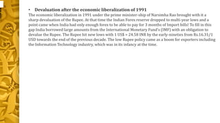 • Devaluation after the economic liberalization of 1991 
The economic liberalization in 1991 under the prime minister-ship of Narsimha Rao brought with it a 
sharp devaluation of the Rupee. At that time the Indian Forex reserve dropped to multi-year lows and a 
point came when India had only enough forex to be able to pay for 3 months of Import bills! To fill in this 
gap India borrowed large amounts from the International Monetary Fund’s (IMF) with an obligation to 
devalue the Rupee. The Rupee hit new lows with 1 US$ = 24.58 INR by the early-nineties from Rs.16.31/1 
USD towards the end of the previous decade. The low Rupee policy came as a boom for exporters including 
the Information Technology industry, which was in its infancy at the time. 
 