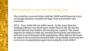 But revaluation was not for a long time 
• The trend has reversed lately with the 2008 world financial crisis 
as Foreign investors transferred huge sums out to their own 
countries. 
• 2013 - True, India did not suffer much - in the sense that the 
banking industry was much more stable than in the US. But the 
market abroad was shaken -decreasing our exports. The major 
imports for India is crude oil, manufactured goods and minerals - 
and due to local demand of the population, these did not decrease. 
So exports decreased but demand didn't (it probably increased due 
to increase in population) again increasing the trade deficit 
 