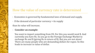 How the value of currency rate is determined 
• Economics is governed by fundamental laws of demand and supply. 
• If the demand of particular currency > its supply 
than its value will increase. 
• Consider an example: 
You want to import something from US. For this you would need $. And 
currently you have Rs. So you go to the Foreign Exchange Market to 
exchange Rs and $ (giving Rs in return of $). But you are not alone! 
There are many people who are demanding dollars for rupee. So this 
leads to increase in value of dollar. 
 
