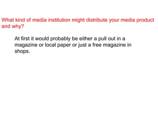 What kind of media institution might distribute your media product and why?   At first it would probably be either a pull out in a magazine or local paper or just a free magazine in shops.   