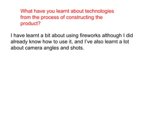 What have you learnt about technologies from the process of constructing the product?   I have learnt a bit about using fireworks although I did already know how to use it, and I’ve also learnt a lot about camera angles and shots.  