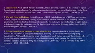 1. Lack of Fund: When British departed from India, Indian economy paralyzed in the absence of capital
formation and proper planning. So Indian government continuously borrowed foreign money in the form
of loan from Russia in between 1950s to 1960s,. Now the exchange rate became 1 USDINR = 4.75
2. War with China and Pakistan: India-China war of 1962, Indo-Pakistan war of 1965 and huge drought
in 1966, crippled the production capacity of the Indian so inflation increased in the economy. Indian
government needed technology to increase the domestic production, To have technology, to tackle higher
inflation and to open the Indian economy for foreign trade, government devaluate Indian Rupee in 1966.
Now exchange rate became 1 USDINR = 7
3. Political Instability and reduction in crude oil production: Assassination of P.M. Indira Gandhi also
reduced the confidence of foreigners in the Indian economy. In 1973 Arab Petroleum Exporting
Countries (OAPEC) decided to cut the crude oil production which further increased the oil import bill.
For the payment of import bill India borrowed foreign currency which reduced the value of Indian
currency. Hence all these cases bring the exchange rate at USD = 12.34 INR in 1985 and in the 1990 it
became to 1 USD = 17.50 INR.
 