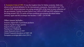 Other reason includes...
Inelastic import bill of petroleum products
Import of gold in huge quantity
Import of luxury goods
Nuclear test: Pokhran-II
Asian financial crisis of 1997
Global Financial slowdown of 2007–08
European sovereign-debt crisis (2011)
4. Economic Crisis of 1991: It was the toughest time for Indian economy, India was
about to be declared defaulter by the international community. fiscal deficit was 7.8%
of total GDP, interest payment was eating around 40% of the total revenue collection of
the government, Current Account Deficit was 3.69% of GDP and WPI inflation was
hovering around 14%, To tackle all these problems government devalued Indian
currency again and the exchange rate became 1 USD = 24.58 INR
 