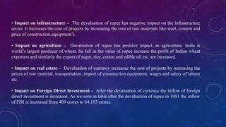 • Impact on infrastructure – The devaluation of rupee has negative impact on the infrastructure
sector. It increases the cost of projects by increasing the cost of raw materials like steel, cement and
price of construction equipment’s.
• Impact on agriculture – Devaluation of rupee has positive impact on agriculture. India is
world’s largest producer of wheat. So fall in the value of rupee increase the profit of Indian wheat
exporters and similarly the export of sugar, rice, cotton and edible oil etc. are increased.
• Impact on real estate – Devaluation of currency increases the cost of projects by increasing the
prices of raw material, transportation, import of construction equipment, wages and salary of labour
etc.
• Impact on Foreign Direct Investment – After the devaluation of currency the inflow of foreign
direct investment is increased. As we seen in table after the devaluation of rupee in 1991 the inflow
of FDI is increased from 409 crores to 64,193 crores.
 